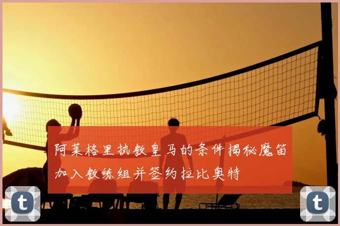 阿莱格里执教皇马的条件揭秘魔笛加入教练组并签约拉比奥特