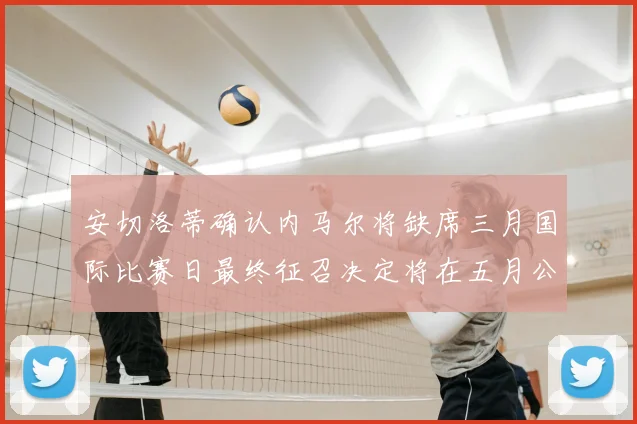 安切洛蒂确认内马尔将缺席三月国际比赛日最终征召决定将在五月公布