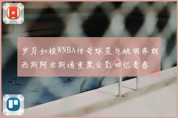 岁月如梭WNBA传奇球星与姚明弗朗西斯阿尔斯通重聚合影回忆青春
