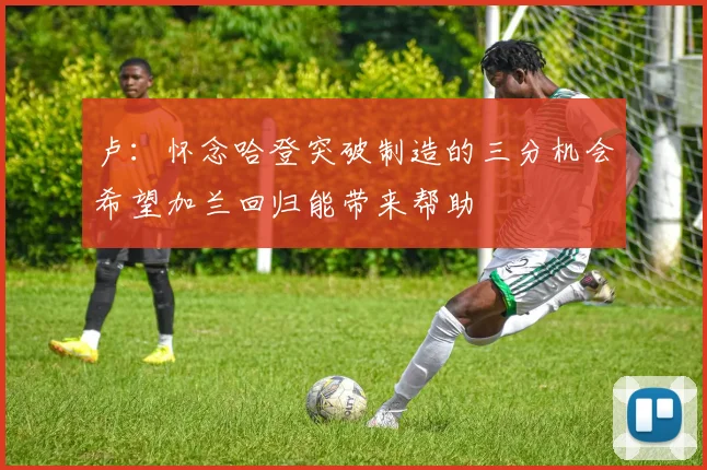 卢:怀念哈登突破制造的三分机会希望加兰回归能带来帮助