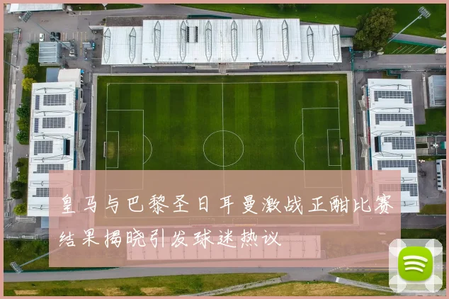 皇马与巴黎圣日耳曼激战正酣比赛结果揭晓引发球迷热议