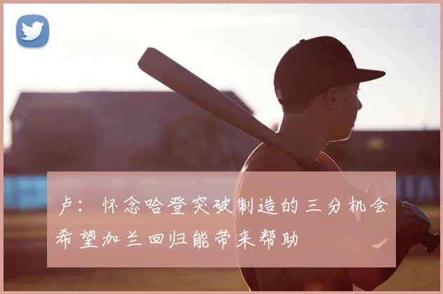卢：怀念哈登突破制造的三分机会希望加兰回归能带来帮助
