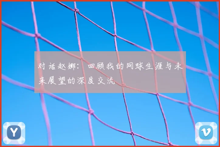 对话赵娜:回顾我的网球生涯与未来展望的深度交流