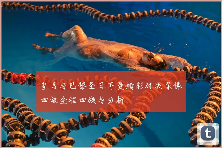 皇马与巴黎圣日耳曼精彩对决录像回放全程回顾与分析