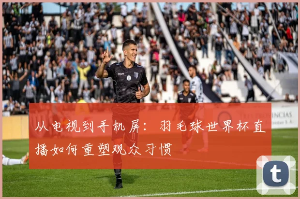 从电视到手机屏：羽毛球世界杯直播如何重塑观众习惯
